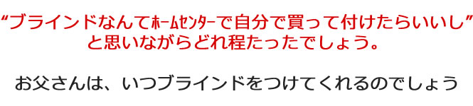 ブラインドなんてホームセンターで自分で買って付けたらいいしと思いながらどれ程たったでしょう。お父さんは、いつブラインドをつけてくれるのでしょう